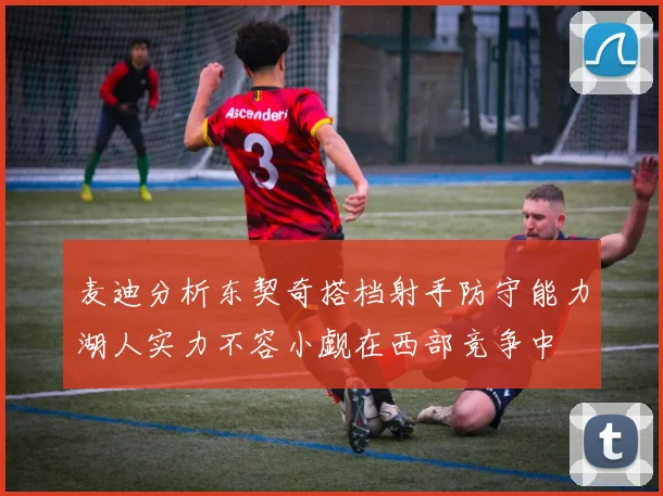 麦迪分析东契奇搭档射手防守能力湖人实力不容小觑在西部竞争中